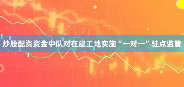 炒股配资资金中队对在建工地实施“一对一”驻点监管