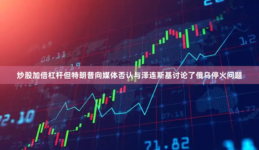 炒股加倍杠杆但特朗普向媒体否认与泽连斯基讨论了俄乌停火问题