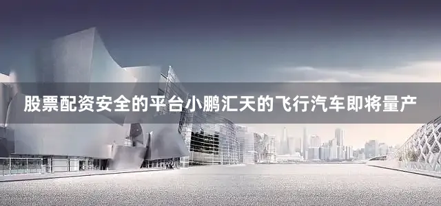 股票配资安全的平台小鹏汇天的飞行汽车即将量产
