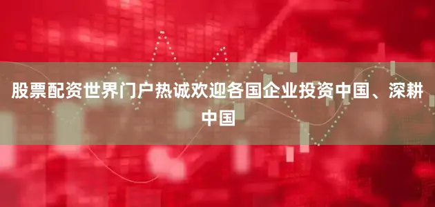 股票配资世界门户热诚欢迎各国企业投资中国、深耕中国