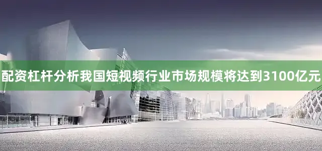 配资杠杆分析我国短视频行业市场规模将达到3100亿元