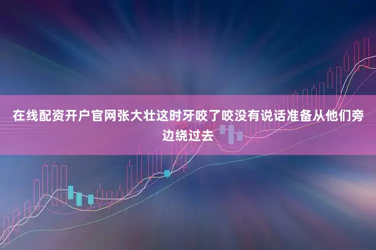 在线配资开户官网张大壮这时牙咬了咬没有说话准备从他们旁边绕过去