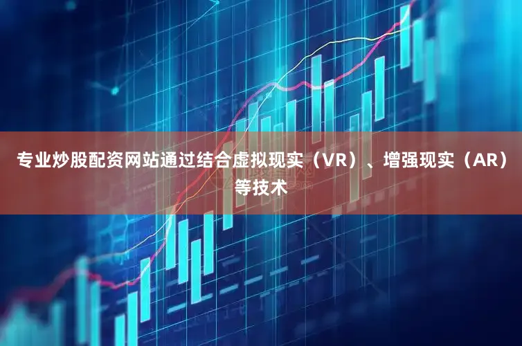 专业炒股配资网站通过结合虚拟现实（VR）、增强现实（AR）等技术
