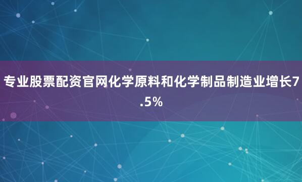 专业股票配资官网化学原料和化学制品制造业增长7.5%
