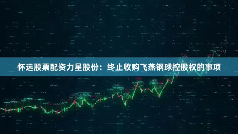 怀远股票配资力星股份：终止收购飞燕钢球控股权的事项