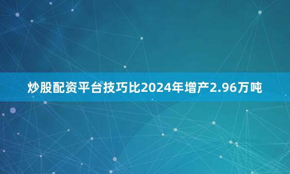 炒股配资平台技巧比2024年增产2.96万吨