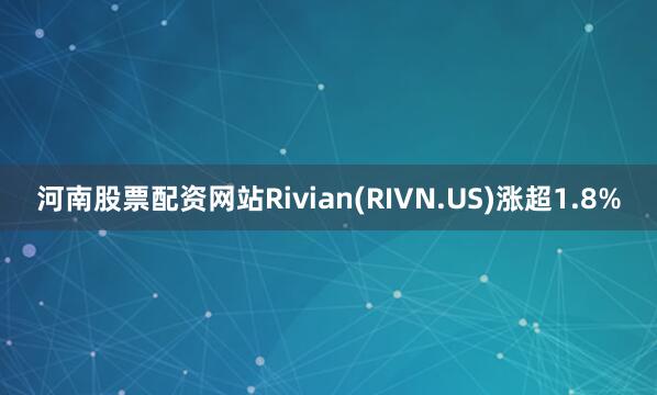 河南股票配资网站Rivian(RIVN.US)涨超1.8%