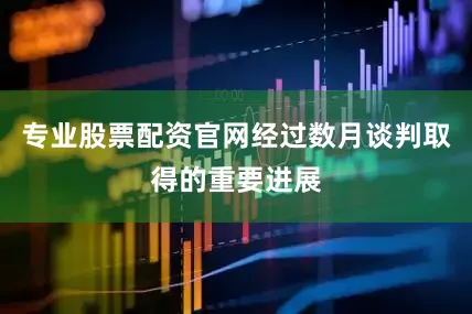 专业股票配资官网经过数月谈判取得的重要进展