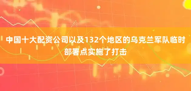 中国十大配资公司以及132个地区的乌克兰军队临时部署点实施了打击