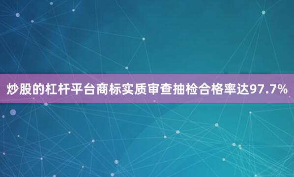 炒股的杠杆平台商标实质审查抽检合格率达97.7%