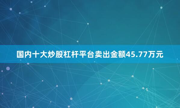 国内十大炒股杠杆平台卖出金额45.77万元