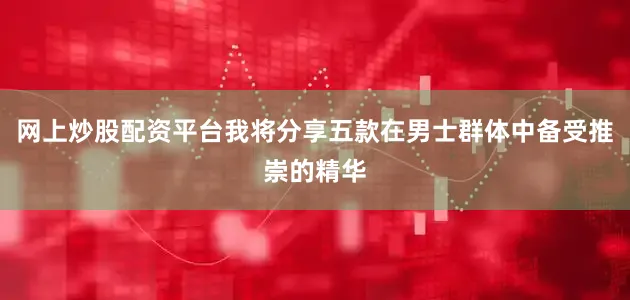 网上炒股配资平台我将分享五款在男士群体中备受推崇的精华